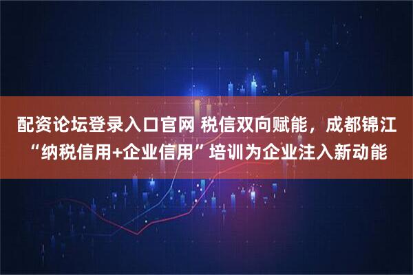 配资论坛登录入口官网 税信双向赋能，成都锦江“纳税信用+企业信用”培训为企业注入新动能