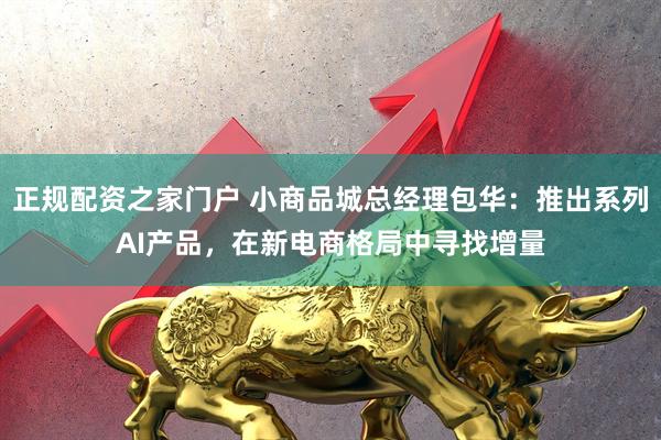 正规配资之家门户 小商品城总经理包华：推出系列AI产品，在新电商格局中寻找增量