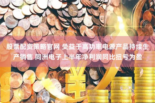 股票配资策略官网 受益于高功率电源产品持续生产销售 同洲电子上半年净利润同比扭亏为盈