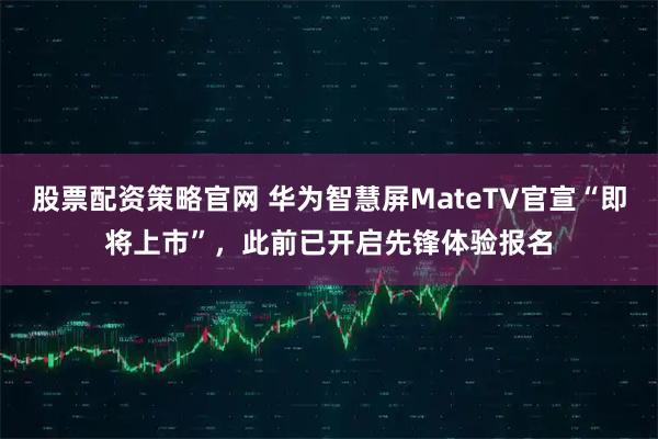 股票配资策略官网 华为智慧屏MateTV官宣“即将上市”，此前已开启先锋体验报名