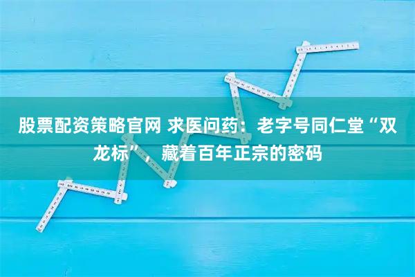 股票配资策略官网 求医问药：老字号同仁堂“双龙标”，藏着百年正宗的密码